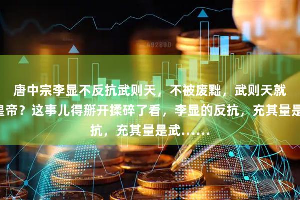 唐中宗李显不反抗武则天，不被废黜，武则天就不会当皇帝？这事儿得掰开揉碎了看，李显的反抗，充其量是武……