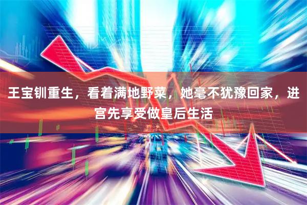 王宝钏重生，看着满地野菜，她毫不犹豫回家，进宫先享受做皇后生活