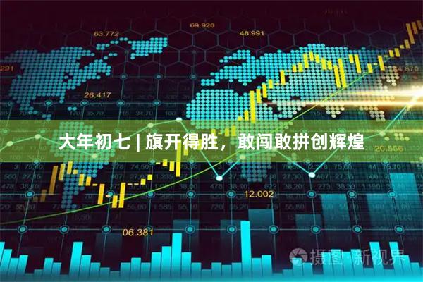 大年初七 | 旗开得胜，敢闯敢拼创辉煌