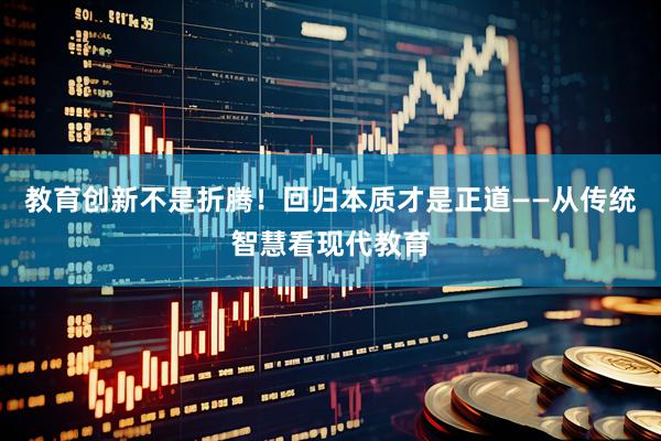 教育创新不是折腾！回归本质才是正道——从传统智慧看现代教育