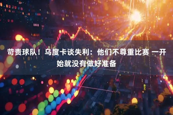 苛责球队！乌度卡谈失利：他们不尊重比赛 一开始就没有做好准备