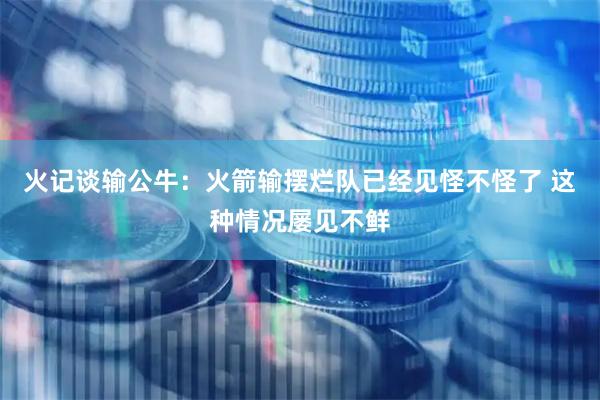 火记谈输公牛：火箭输摆烂队已经见怪不怪了 这种情况屡见不鲜