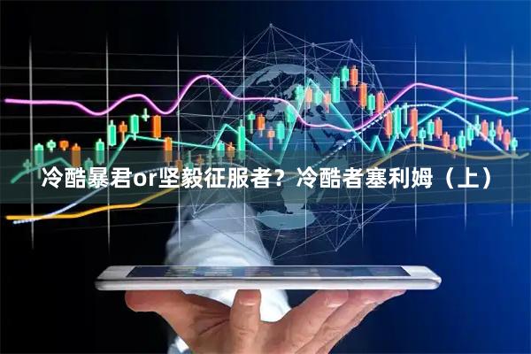冷酷暴君or坚毅征服者？冷酷者塞利姆（上）
