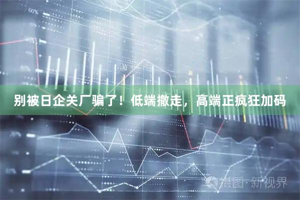 别被日企关厂骗了！低端撤走，高端正疯狂加码