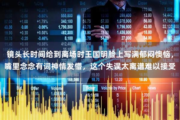 镜头长时间给到离场时王国明脸上写满郁闷懊恼，嘴里念念有词神情发懵，这个失误太离谱难以接受