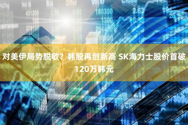 对美伊局势脱敏？韩股再创新高 SK海力士股价首破120万韩元