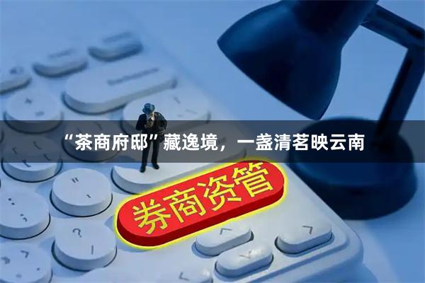 “茶商府邸”藏逸境，一盏清茗映云南
