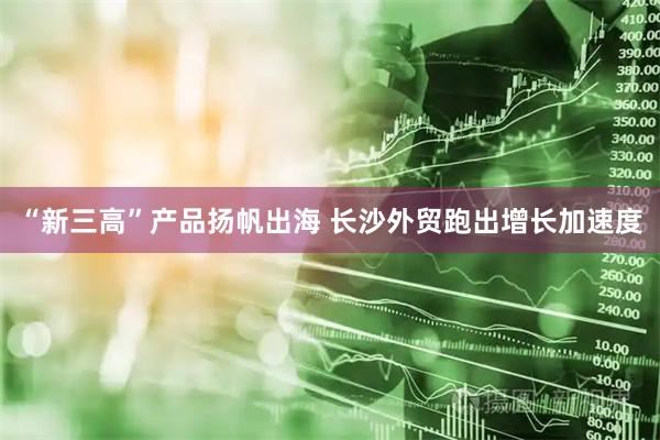 “新三高”产品扬帆出海 长沙外贸跑出增长加速度